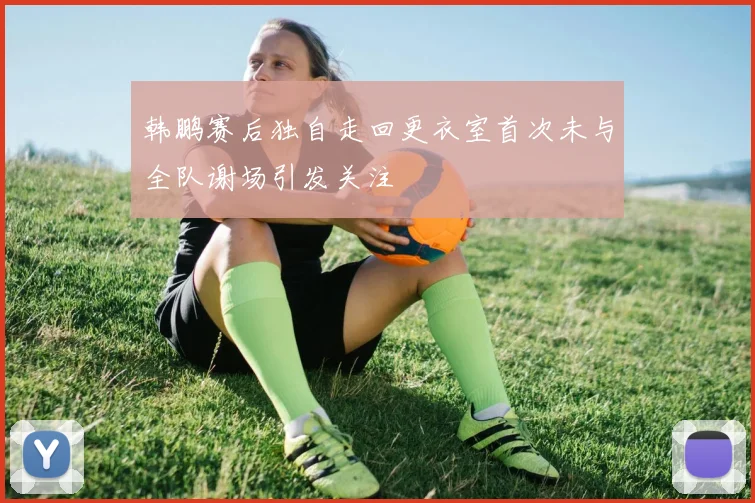 韩鹏赛后独自走回更衣室首次未与全队谢场引发关注