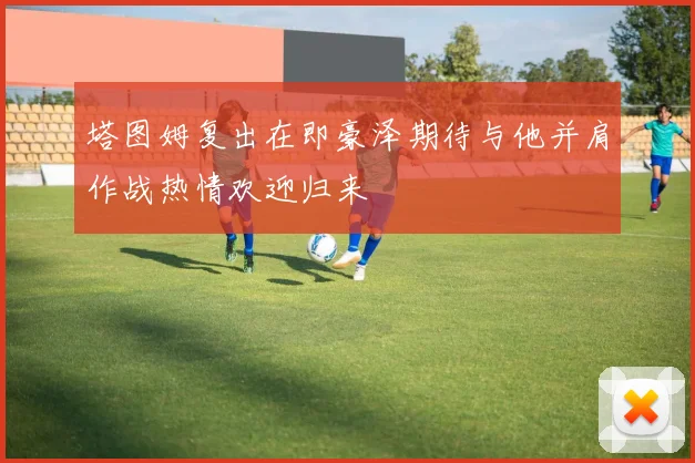 塔图姆复出在即豪泽期待与他并肩作战热情欢迎归来