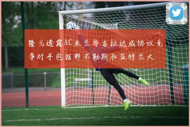 隆戈透露AC米兰与吉拉达成协议竞争对手包括那不勒斯和亚特兰大