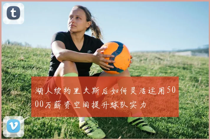 湖人续约里夫斯后如何灵活运用5000万薪资空间提升球队实力