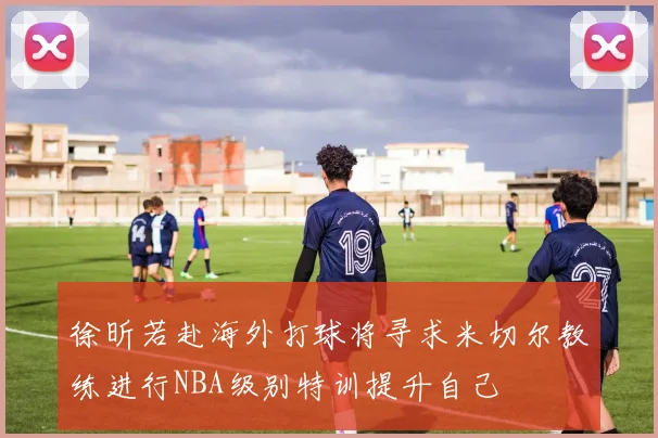 徐昕若赴海外打球将寻求米切尔教练进行NBA级别特训提升自己