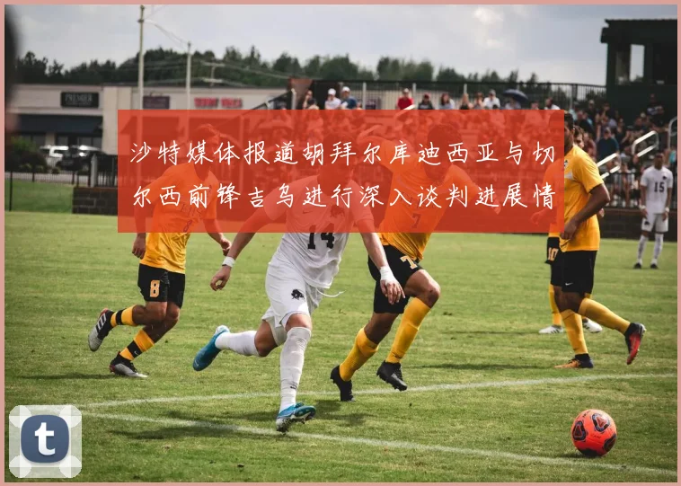 沙特媒体报道胡拜尔库迪西亚与切尔西前锋吉乌进行深入谈判进展情况