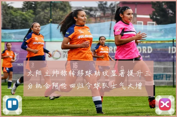 太阳主帅称转移球助攻显著提升三分机会阿伦回归令球队士气大增