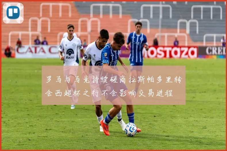 罗马与马竞持续磋商拉斯帕多里转会西超杯之行不会影响交易进程