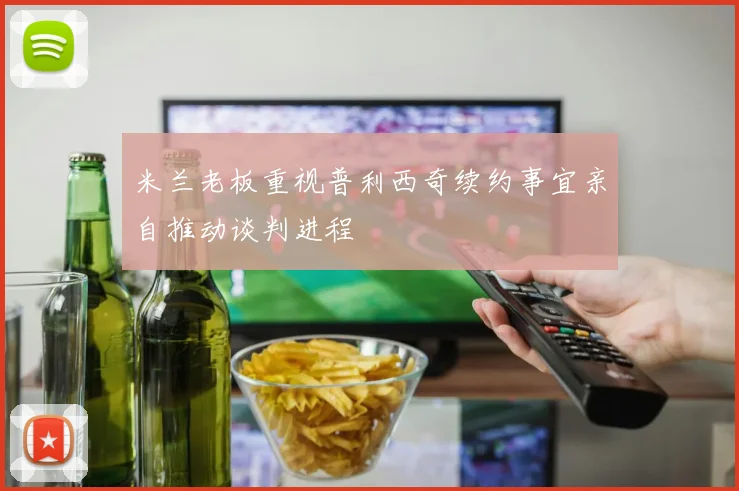 米兰老板重视普利西奇续约事宜亲自推动谈判进程
