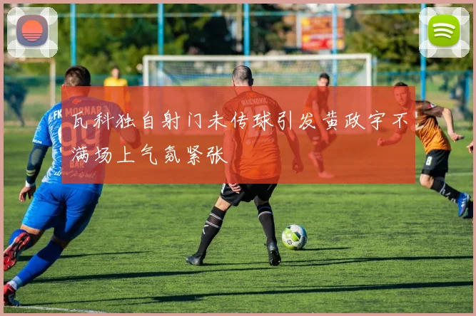 瓦科独自射门未传球引发黄政宇不满场上气氛紧张