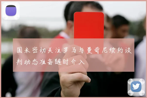 国米密切关注罗马与曼奇尼续约谈判动态准备随时介入