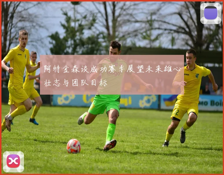 阿特金森谈成功赛季展望未来雄心壮志与团队目标