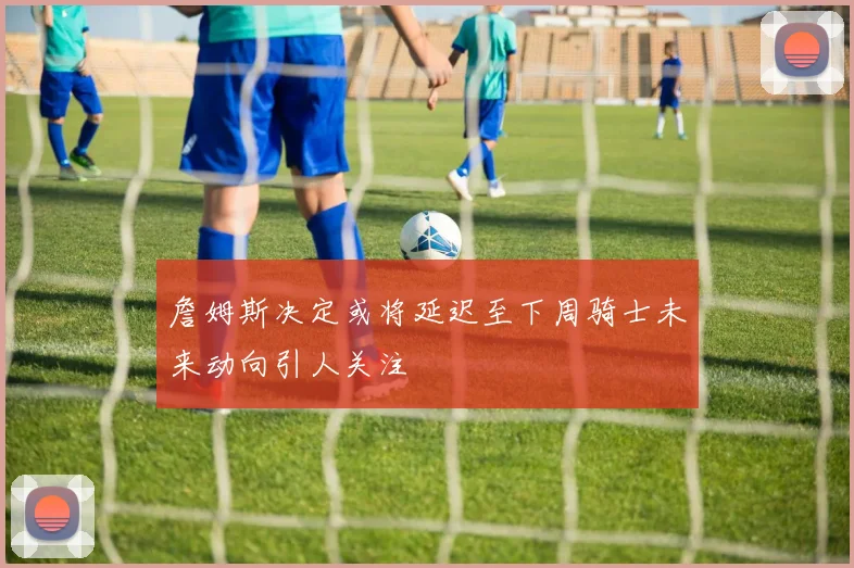 詹姆斯决定或将延迟至下周骑士未来动向引人关注
