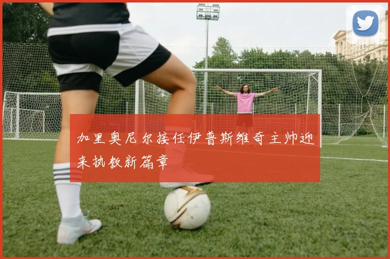 加里奥尼尔接任伊普斯维奇主帅迎来执教新篇章