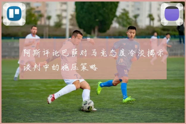 阿斯评论巴萨对马竞态度冷淡揭示谈判中的施压策略
