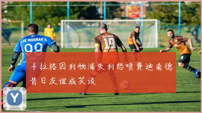 卡拉格因利物浦失利怒喷费迪南德昔日友谊成笑谈