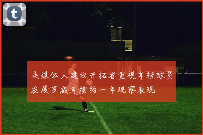 美媒体人建议开拓者重视年轻球员发展罗威可续约一年观察表现