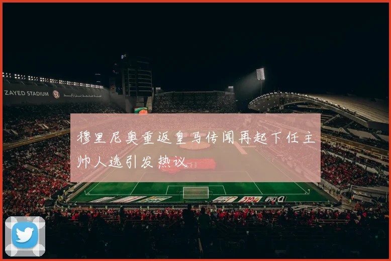 穆里尼奥重返皇马传闻再起下任主帅人选引发热议