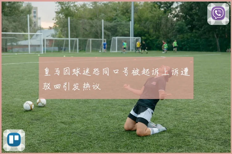 皇马因球迷恐同口号被起诉上诉遭驳回引发热议
