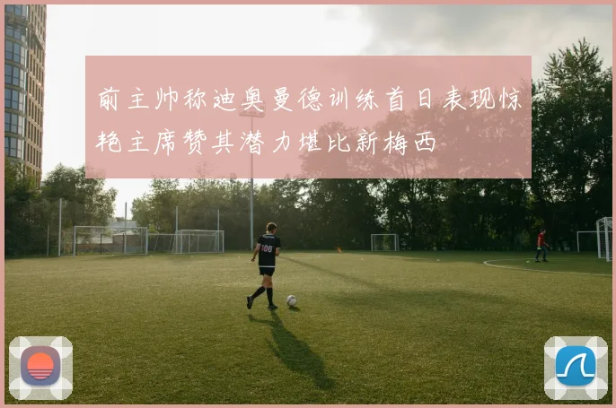 前主帅称迪奥曼德训练首日表现惊艳主席赞其潜力堪比新梅西