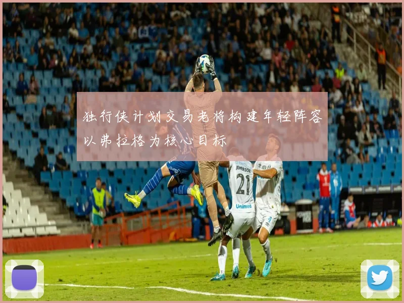 独行侠计划交易老将构建年轻阵容以弗拉格为核心目标