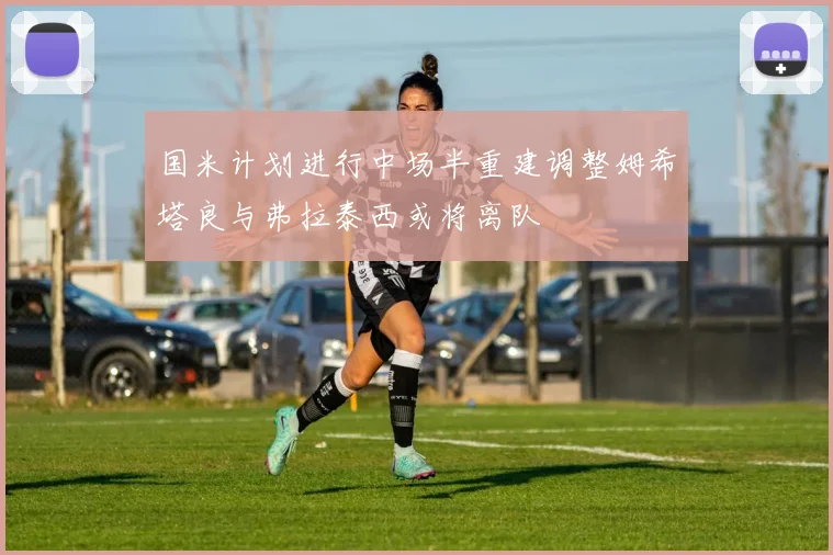 国米计划进行中场半重建调整姆希塔良与弗拉泰西或将离队
