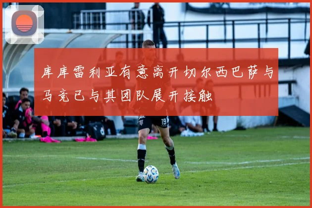 库库雷利亚有意离开切尔西巴萨与马竞已与其团队展开接触