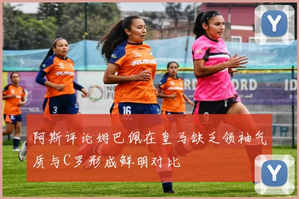 阿斯评论姆巴佩在皇马缺乏领袖气质与C罗形成鲜明对比